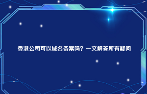 香港公司可以域名备案吗？一文解答所有疑问